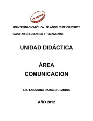 UNIVERSIDAD CATÓLICA LOS ÁNGELES DE CHIMBOTE

FACULTAD DE EDUCACION Y HUMANIDADES




    UNIDAD DIDÁCTICA


                 ÁREA
        COMUNICACION

       Lic. TARAZONA DAMAZO CLAUDIA



                 AÑO 2012
 