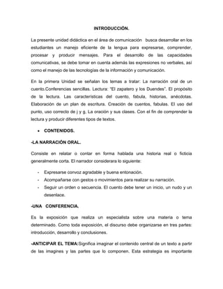 INTRODUCCIÓN.

La presente unidad didáctica en el área de comunicación busca desarrollar en los
estudiantes un manejo eficiente de la lengua para expresarse, comprender,
procesar y producir mensajes. Para el desarrollo de             las capacidades
comunicativas, se debe tomar en cuenta además las expresiones no verbales, así
como el manejo de las tecnologías de la información y comunicación.

En la primera Unidad se señalan los temas a tratar: La narración oral de un
cuento.Conferencias sencillas. Lectura: “El zapatero y los Duendes”. El propósito
de la lectura. Las características del cuento, fabula, historias, anécdotas.
Elaboración de un plan de escritura. Creación de cuentos, fabulas. El uso del
punto, uso correcto de j y g, La oración y sus clases. Con el fin de comprender la
lectura y producir diferentes tipos de textos.

       CONTENIDOS.

-LA NARRACIÓN ORAL.

Consiste en relatar o contar en forma hablada una historia real o ficticia
generalmente corta. El narrador considerara lo siguiente:

   -   Expresarse convoz agradable y buena entonación.
   -   Acompañarse con gestos o movimientos para realizar su narración.
   -   Seguir un orden o secuencia. El cuento debe tener un inicio, un nudo y un
       desenlace.

-UNA CONFERENCIA.

Es la exposición que realiza un especialista sobre una materia o tema
determinado. Como toda exposición, el discurso debe organizarse en tres partes:
introducción, desarrollo y conclusiones.

-ANTICIPAR EL TEMA:Significa imaginar el contenido central de un texto a partir
de las imagines y las partes que lo componen. Esta estrategia es importante
 