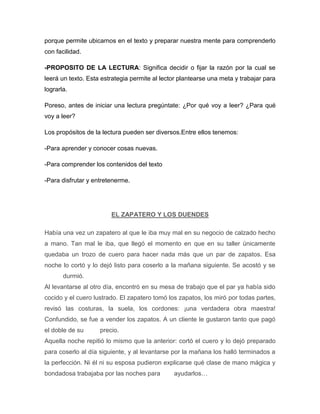 porque permite ubicarnos en el texto y preparar nuestra mente para comprenderlo
con facilidad.

-PROPOSITO DE LA LECTURA: Significa decidir o fijar la razón por la cual se
leerá un texto. Esta estrategia permite al lector plantearse una meta y trabajar para
lograrla.

Poreso, antes de iniciar una lectura pregúntate: ¿Por qué voy a leer? ¿Para qué
voy a leer?

Los propósitos de la lectura pueden ser diversos.Entre ellos tenemos:

-Para aprender y conocer cosas nuevas.

-Para comprender los contenidos del texto

-Para disfrutar y entretenerme.




                        EL ZAPATERO Y LOS DUENDES

Había una vez un zapatero al que le iba muy mal en su negocio de calzado hecho
a mano. Tan mal le iba, que llegó el momento en que en su taller únicamente
quedaba un trozo de cuero para hacer nada más que un par de zapatos. Esa
noche lo cortó y lo dejó listo para coserlo a la mañana siguiente. Se acostó y se
       durmió.
Al levantarse al otro día, encontró en su mesa de trabajo que el par ya había sido
cocido y el cuero lustrado. El zapatero tomó los zapatos, los miró por todas partes,
revisó las costuras, la suela, los cordones: ¡una verdadera obra maestra!
Confundido, se fue a vender los zapatos. A un cliente le gustaron tanto que pagó
el doble de su      precio.
Aquella noche repitió lo mismo que la anterior: cortó el cuero y lo dejó preparado
para coserlo al día siguiente, y al levantarse por la mañana los halló terminados a
la perfección. Ni él ni su esposa pudieron explicarse qué clase de mano mágica y
bondadosa trabajaba por las noches para        ayudarlos…
 