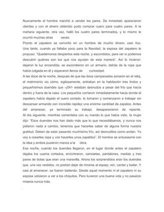 Nuevamente el hombre marchó a vender los pares. De inmediato aparecieron
clientes y con el dinero obtenido pudo comprar cuero para cuatro pares. A la
mañana siguiente, otra vez, halló los cuatro pares terminados, y lo mismo le
ocurrió muchas otras       veces.
Pronto el zapatero se convirtió en un hombre de mucho dinero, casi rico.
Una tarde, cuando ya faltaba poco para la Navidad, la esposa del zapatero le
propuso: “Quedémonos despiertos esta noche, y escondidos, para ver si podemos
descubrir quiénes son los que nos ayudan de esta manera”. Así lo hicieron:
dejaron la luz encendida, se escondieron en un armario, detrás de la ropa que
había colgada en él y esperaron llenos de         curiosidad.
A las doce de la noche, después de que las doce campanadas sonaron en el reloj,
el matrimonio vio cómo, sigilosamente, entraban en la habitación tres lindos y
pequeñísimos duendes que -¡Oh!- estaban desnudos a pesar del frío que hacía
dentro y fuera de la casa. Los pequeños corrieron inmediatamente hacia donde el
zapatero había dejado el cuero cortado, lo tomaron y comenzaron a trabajar sin
descansar armando con increíble rapidez una enorme cantidad de zapatos. Antes
del   amanecer,    ya   terminado    su    trabajo,   desaparecieron   de   repente.
Al día siguiente, mientras comentaba con su marido lo que había visto, la mujer
dijo: “Esos duendes nos han dado más que lo que necesitábamos, y nunca nos
pidieron nada a cambio; tenemos que hacerles saber de alguna forma nuestra
gratitud. Deben de estar pasando muchísimo frío, así desnuditos como andan. Yo
voy a coserles ropa y vos hacerles unos zapatitos”. El hombre se entusiasmó con
la idea y ambos pusieron manos a la       obra.
Esa noche, cuando los duendes llegaron, en el lugar donde antes el zapatero
dejaba los cueros cortados, encontraron, camisetas, pantalones, medias y tres
pares de botas que eran una maravilla. Ahora los sorprendidos eran los duendes
que, una vez vestidos, no podían dejar de mirarse al espejo, reír, cantar y bailar. Y
casi al amanecer, se fueron bailando. Desde aquel momento ni el zapatero ni su
esposa volvieron a ver a los chiquitos. Pero tuvieron una buena vida y no pasaron
miseria nunca más.
 