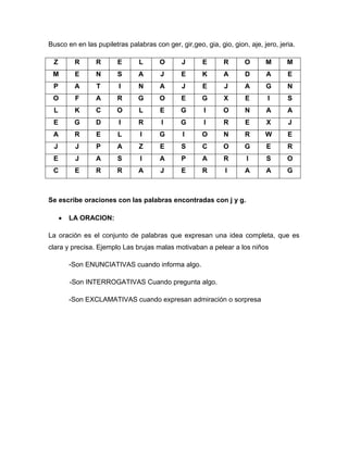 Busco en en las pupiletras palabras con ger, gir,geo, gia, gio, gion, aje, jero, jeria.

 Z       R      R       E      L       O       J      E      R       O      M       M
 M       E      N       S      A       J      E       K      A       D      A       E
 P       A      T       I      N       A       J      E       J      A      G       N
 O       F      A       R      G       O      E       G      X       E       I      S
 L       K      C       O      L       E      G       I      O       N      A       A
 E       G      D       I      R       I      G       I      R       E      X       J
 A       R      E       L       I      G       I      O      N       R      W       E
 J       J      P       A      Z       E      S       C      O       G      E       R
 E       J      A       S       I      A      P       A      R       I      S       O
 C       E      R       R      A       J      E       R       I      A      A       G



Se escribe oraciones con las palabras encontradas con j y g.

       LA ORACION:

La oración es el conjunto de palabras que expresan una idea completa, que es
clara y precisa. Ejemplo Las brujas malas motivaban a pelear a los niños

       -Son ENUNCIATIVAS cuando informa algo.

       -Son INTERROGATIVAS Cuando pregunta algo.

       -Son EXCLAMATIVAS cuando expresan admiración o sorpresa
 