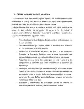 1. PRESENTACIÓN DE LA GUÍA DIDACTICA.

La GuíaDidáctica es el instrumento (digital o impreso) con orientación técnica para
el estudiante, el cual ayudara a conocer, estructurar y organizar su aprendizaje en
el tiempo, según los requerimientos propios de la asignatura.
La Guía didáctica debe apoyar al estudiante a decidir qué, cómo, cuándo y con
ayuda de qué, estudiar los contenidos del curso, a fin de mejorar el
aprovechamiento del tiempo disponible y maximizar el aprendizaje y su aplicación.
La Guía Didáctica tiene las siguientes partes:

         Presentación de la Guía Didáctica. Busca orientarlo en la estructura de
          la Guía Didáctica.
         Presentación del Equipo Docente. Señala al docente que ha elaborado
          la Guía y Unidades Didácticas del área.
         Introducción al área.Explica el sentido del área…. y su importancia
          Presenta    al Educación Religiosa, como el Área fundamental para
          conocer la trascendencia y la inclinación a la vivencia de los valores.
         Requisitos previos. Indica las áreas que son pre requisitos y las
          competencias o elementos que serán necesarias en el desarrollo del
          aprendizaje.
         Estrategias para el aprendizaje: Señala la estrategia a utilizar en el área.
          Orienta al estudiante durante cada semana de estudio para el logro de
          aprendizaje. Indica la función de las tutorías presenciales, síncronas y
          asíncronas del área. Señala los medios físicos y virtuales así como los
          materiales a utilizar en el área.
         Evaluación / instrumentos de evaluación. Señala los criterios de
          evaluación por unidad didáctica y los instrumentos a evaluar.
 