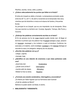Planifico, escribo, reviso, edito y publico.
 ¿Coloco adecuadamente los puntos que faltan en el texto?

   El clima de Ucayali es cálido y húmedo. La temperatura promedio oscila
   entre los 20° C y 32° C. De abril a noviembre es la temporada más seca,
   mientras que de diciembre a marzo es la época de fuertes y frecuentes
   lluvias.
   Su principal rio es Ucayali, que es una importante vía de transporte. Otros
   ríos que recorren su territorio son: Curanja, Aguaytía, Tamaya, Alto Purús y
   Cocoma.

 ¿Subrayo las palabras correctamente escritas en el texto?
   El fin de semana me fui de (viaje-viage)al pueblo donde nací. Al llegar al
   terminal, lo primero que me pidieron fue mi(pasaje-pasage).Luego, pesaron
   mi (equipaje- equipage) y me invitaron a subir al ómnibus. Conforme me
   acercaba a mi destino, sentí (nostalgia -nostalgia) y me (distraje-distrage) al
   recordar la casa y la (relogeria- relojería) de mis abuelos.
 ¿Escribo dos palabras con g y j?
   -colegio, urgente.
   -mensaje, traje.
 ¿Identifico en una relación de oraciones a que clase pertenece cada
   una?
   -¡Qué lindo día!                     Exclamativa
   -¿Quién tomo el libro?           Interrogativa
   -Juanita salió de clases.         Afirmativa
   -Rafael no hizo su tarea.         Negativa


 ¿Formula una oración exclamativa, interrogativa y enunciativa?
   ¡Te felicito por haber logrado que tus hermanas sean buenas!
   ¿Cuál de ustedes es María?
   Mañana no poder asistir a la fiesta, lo siento.

   BIBLIOGRAFÍA Y WEBGRAFÍA
 