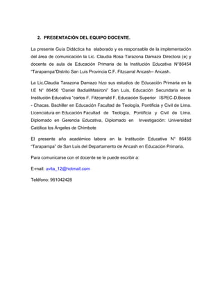2. PRESENTACIÓN DEL EQUIPO DOCENTE.

La presente Guía Didáctica ha elaborado y es responsable de la implementación
del área de comunicación la Lic. Claudia Rosa Tarazona Damazo Directora (e) y
docente de aula de Educación Primaria de la Institución Educativa N°86454
“Tarapampa”Distrito San Luis Provincia C.F. Fitzcarral Ancash– Ancash.

La Lic.Claudia Tarazona Damazo hizo sus estudios de Educación Primaria en la
I.E N° 86456 “Daniel BadialiMasironi” San Luis, Educación Secundaria en la
Institución Educativa “carlos F. Fitzcarrald F. Educación Superior ISPEC-D.Bosco
- Chacas. Bachiller en Educación Facultad de Teología, Pontificia y Civil de Lima.
Licenciatura en Educación Facultad de Teología, Pontificia y Civil de Lima.
Diplomado en Gerencia Educativa, Diplomado en          Investigación: Universidad
Católica los Ángeles de Chimbote

El presente año académico labora en la Institución Educativa N° 86456
“Tarapampa” de San Luis del Departamento de Ancash en Educación Primaria.

Para comunicarse con el docente se le puede escribir a:

E-mail: uvita_12@hotmail.com

Teléfono: 961042428
 