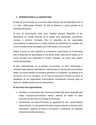 3. INTRODUCCIÓN A LA ASIGNATURA.

El Área de Comunicación es una de las áreas básicas que se desarrollan enIII, IV
y V ciclo   deEducación Primaria. El área le ofrecerá un marco general en la
Comprensión lectora.

El área de comunicación tiene como finalidad principal desarrollar en los
estudiantes un manejo eficiente de la lengua para expresarse, comprender,
procesar y producir      mensajes. Para el desarrollo de         las capacidades
comunicativas, se debe tomar en cuenta además las expresiones no verbales, así
como el manejo de las tecnologías de la información y comunicación.

Desde el punto de vista cognitiva la competencia comunicativa es fundamental
para el desarrollo de aprendizajes en las demás áreas, dado que la lengua es un
medio principal para desarrollar la función simbólica, así como para adquirir
nuevos aprendizajes.

El área estásustentada en el enfoque comunicativo, es decir intercambiar y
compartir ideas,saberes sentimientos y experiencias en situaciones comunicativas
reales, así mismo también se aborda la gramática y la ortografía, con énfasis en lo
funcional y no en lo normativo. En el nivel de Educación Primaria se busca el
despliegue de las capacidades comunicativas considerando diversos tipos de
textos en variadas situaciones de comunicación.

El área tiene tres organizadores.

      Expresión y comprensión oral. Promueve el desarrollo de la capacidad para
      hablar (expresar).Comunicarse implica, además de hablar el saber
      escuchar (comprender) el mensaje de los demás.
      Comprensión de textos.Promueve la capacidad de leer comprendiendo
      textos escritos. La comprensión de textos requiere abordar el proceso lector
      (percepción, objetivos de lectura, formulación y verificación de hipótesis)
      incluidos los niveles de lectura.
 