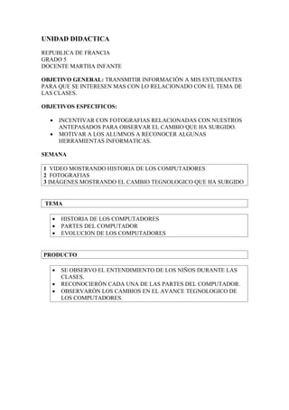UNIDAD DIDACTICA

REPUBLICA DE FRANCIA
GRADO 5
DOCENTE MARTHA INFANTE

OBJETIVO GENERAL: TRANSMITIR INFORMACIÒN A MIS ESTUDIANTES
PARA QUE SE INTERESEN MAS CON LO RELACIONADO CON EL TEMA DE
LAS CLASES.

OBJETIVOS ESPECIFICOS:

  •    INCENTIVAR CON FOTOGRAFIAS RELACIONADAS CON NUESTROS
       ANTEPASADOS PARA OBSERVAR EL CAMBIO QUE HA SURGIDO.
  •    MOTIVAR A LOS ALUMNOS A RECONOCER ALGUNAS
       HERRAMIENTAS INFORMATICAS.

SEMANA

1 VIDEO MOSTRANDO HISTORIA DE LOS COMPUTADORES
2 FOTOGRAFIAS
3 IMÁGENES MOSTRANDO EL CAMBIO TEGNOLOGICO QUE HA SURGIDO


 TEMA

   •   HISTORIA DE LOS COMPUTADORES
   •   PARTES DEL COMPUTADOR
   •   EVOLUCION DE LOS COMPUTADORES


PRODUCTO

   •   SE OBSERVO EL ENTENDIMIENTO DE LOS NIÑOS DURANTE LAS
       CLASES.
   •   RECONOCIERÒN CADA UNA DE LAS PARTES DEL COMPUTADOR.
   •   OBSERVARÒN LOS CAMBIOS EN EL AVANCE TEGNOLOGICO DE
       LOS COMPUTADORES.
 
