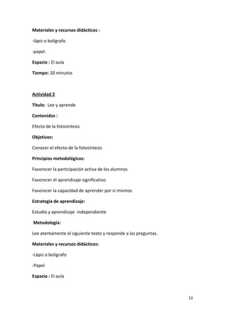 12
Materiales y recursos didácticos :
-lápiz o bolígrafo
-papel.
Espacio : El aula
Tiempo: 20 minutos
Actividad 2
Titulo: Lee y aprende
Contenidos :
Efecto de la fotosíntesis
Objetivos:
Conocer el efecto de la fotosíntesis
Principios metodológicos:
Favorecer la participación activa de los alumnos
Favorecer el aprendizaje significativo
Favorecer la capacidad de aprender por si mismos
Estrategia de aprendizaje:
Estudio y aprendizaje independiente
Metodología:
Lee atentamente el siguiente texto y responde a las preguntas.
Materiales y recursos didácticos:
-Lápiz o bolígrafo
-Papel
Espacio : El aula
 