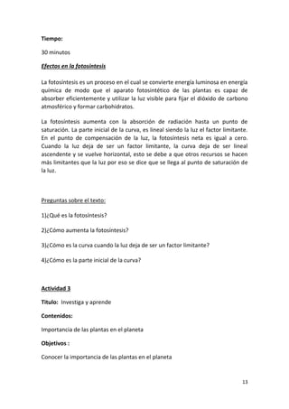 13
Tiempo:
30 minutos
Efectos en la fotosíntesis
La fotosíntesis es un proceso en el cual se convierte energía luminosa en energía
química de modo que el aparato fotosintético de las plantas es capaz de
absorber eficientemente y utilizar la luz visible para fijar el dióxido de carbono
atmosférico y formar carbohidratos.
La fotosíntesis aumenta con la absorción de radiación hasta un punto de
saturación. La parte inicial de la curva, es lineal siendo la luz el factor limitante.
En el punto de compensación de la luz, la fotosíntesis neta es igual a cero.
Cuando la luz deja de ser un factor limitante, la curva deja de ser lineal
ascendente y se vuelve horizontal, esto se debe a que otros recursos se hacen
más limitantes que la luz por eso se dice que se llega al punto de saturación de
la luz.
Preguntas sobre el texto:
1)¿Qué es la fotosíntesis?
2)¿Cómo aumenta la fotosíntesis?
3)¿Cómo es la curva cuando la luz deja de ser un factor limitante?
4)¿Cómo es la parte inicial de la curva?
Actividad 3
Titulo: Investiga y aprende
Contenidos:
Importancia de las plantas en el planeta
Objetivos :
Conocer la importancia de las plantas en el planeta
 
