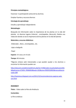 14
Principios metodológicos:
Favorecer la participación activa de los alumnos.
Emplear fuentes y recursos diversos
Estrategia de aprendizaje:
Estudio y aprendizaje independiente
Metodología:
Búsqueda de información sobre la importancia de las plantas en la vida del
planeta en diversos lugares (internet , enciclopedias ,libros,etc). Realiza una
redacción donde se vea la importancia de las plantas en la vida del planeta
Materiales y recursos didácticos:
-Ordenador , libros , enciclopedias , etc.
-Lápiz o bolígrafo
-Papel
Espacio : En casa y en el aula
Tiempo: 40 minutos
*Algunos enlaces web relacionados y que pueden ayudar a los alumnos a
encontrar la información pueden ser:
http://educarm.es/admin/webForm.php?ar=714&mode=visualizaAplicacionWe
b&aplicacion=ETAPA_PRIMARIA&web=101&zona=PROFESORES&menuSeleccio
nado=289
http://laeduteca.blogspot.com.es/2011/12/recomendaciones-paginas-web-
con.html
Actividad 4
Título : Video sobre la flora de Andalucía
Contenidos:
La flora andaluza
 