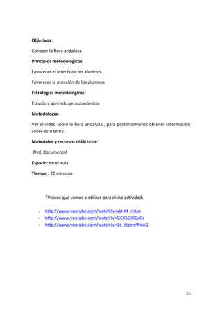15
Objetivos :
Conocer la flora andaluza
Principios metodológicos:
Favorecer el interés de los alumnos
Favorecer la atención de los alumnos
Estrategias metodológicas:
Estudio y aprendizaje autonómico
Metodología:
Ver el video sobre la flora andaluza , para posteriormente obtener información
sobre este tema.
Materiales y recursos didácticos:
-Dvd, documental
Espacio: en el aula
Tiempo : 20 minutos
*Videos que vamos a utilizar para dicha actividad:
- http://www.youtube.com/watch?v=xkI-t4_roUA
- http://www.youtube.com/watch?v=GCX5OI0QcCs
- http://www.youtube.com/watch?v=3e_HgemWdoQ
 