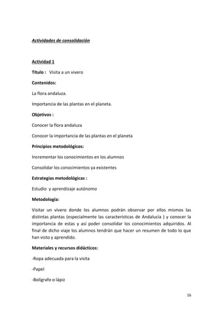 16
Actividades de consolidación
Actividad 1
Título : Visita a un vivero
Contenidos:
La flora andaluza.
Importancia de las plantas en el planeta.
Objetivos :
Conocer la flora andaluza
Conocer la importancia de las plantas en el planeta
Principios metodológicos:
Incrementar los conocimientos en los alumnos
Consolidar los conocimientos ya existentes
Estrategias metodológicas :
Estudio y aprendizaje autónomo
Metodología:
Visitar un vivero donde los alumnos podrán observar por ellos mismos las
distintas plantas (especialmente las características de Andalucía ) y conocer la
importancia de estas y así poder consolidar los conocimientos adquiridos. Al
final de dicho viaje los alumnos tendrán que hacer un resumen de todo lo que
han visto y aprendido.
Materiales y recursos didácticos:
-Ropa adecuada para la visita
-Papel
-Bolígrafo o lápiz
 