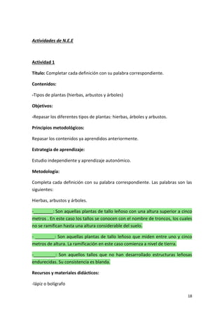 18
Actividades de N.E.E
Actividad 1
Título: Completar cada definición con su palabra correspondiente.
Contenidos:
-Tipos de plantas (hierbas, arbustos y árboles)
Objetivos:
-Repasar los diferentes tipos de plantas: hierbas, árboles y arbustos.
Principios metodológicos:
Repasar los contenidos ya aprendidos anteriormente.
Estrategia de aprendizaje:
Estudio independiente y aprendizaje autonómico.
Metodología:
Completa cada definición con su palabra correspondiente. Las palabras son las
siguientes:
Hierbas, arbustos y árboles.
-________: Son aquellas plantas de tallo leñoso con una altura superior a cinco
metros . En este caso los tallos se conocen con el nombre de troncos, los cuales
no se ramifican hasta una altura considerable del suelo.
- ________: Son aquellas plantas de tallo leñoso que miden entre uno y cinco
metros de altura. La ramificación en este caso comienza a nivel de tierra.
-_________: Son aquellos tallos que no han desarrollado estructuras leñosas
endurecidas. Su consistencia es blanda.
Recursos y materiales didácticos:
-lápiz o bolígrafo
 