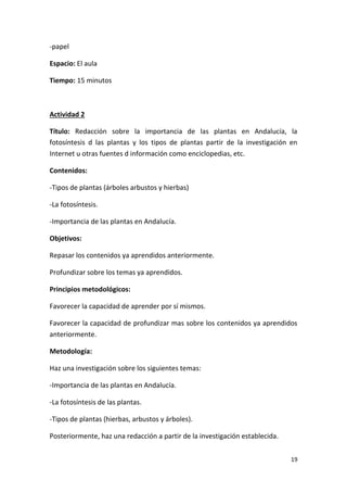 19
-papel
Espacio: El aula
Tiempo: 15 minutos
Actividad 2
Título: Redacción sobre la importancia de las plantas en Andalucía, la
fotosíntesis d las plantas y los tipos de plantas partir de la investigación en
Internet u otras fuentes d información como enciclopedias, etc.
Contenidos:
-Tipos de plantas (árboles arbustos y hierbas)
-La fotosíntesis.
-Importancia de las plantas en Andalucía.
Objetivos:
Repasar los contenidos ya aprendidos anteriormente.
Profundizar sobre los temas ya aprendidos.
Principios metodológicos:
Favorecer la capacidad de aprender por sí mismos.
Favorecer la capacidad de profundizar mas sobre los contenidos ya aprendidos
anteriormente.
Metodología:
Haz una investigación sobre los siguientes temas:
-Importancia de las plantas en Andalucía.
-La fotosíntesis de las plantas.
-Tipos de plantas (hierbas, arbustos y árboles).
Posteriormente, haz una redacción a partir de la investigación establecida.
 