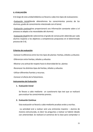 21
6.-EVALUACIÓN
A lo largo de esta unidad didáctica se llevará a cabo tres tipos de evaluaciones:
-Evaluación Inicial(donde obtendremos los conocimientos previos de los
alumnos, grado de conocimiento relacionado con el tema)
-Evaluación continua(nos proporcionará una información constante sobre si el
proceso se adapta a las necesidades del alumno)
-Evaluación final(donde valoraremos el grado de consecución obtenido por cada
alumno respecto a los objetivos y competencias propuestas en el determinado
proceso de E-A).
Criterios de evaluación
-Conocer la diferencia entre los tres tipos de plantas: hierbas, árboles y arbustos
-Diferenciar entre hierbas, árboles y arbustos
-Mostrar una actitud de respeto hacia la diversidad de las plantas
-Reconocer los distintos tipos de hierbas, árboles y arbustos
-Utilizar diferentes fuentes y recursos.
-Conocer el efecto de la fotosíntesis.
Instrumentos de Evaluación
1. Evaluación Inicial
Se llevara a cabo mediante un cuestionario tipo test que se realizará
para evaluar los conocimientos previos.
2. Evaluación Continua
Esta evaluación se llevará a cabo mediante pruebas orales y escritas.
-La actividad oral a realizar será una entrevista maestro – alumno de
manera estructurada, es decir las preguntas a realizar se habrán ideado
con anterioridad. Se realizará al comienzo de la clase para comprobar si
 
