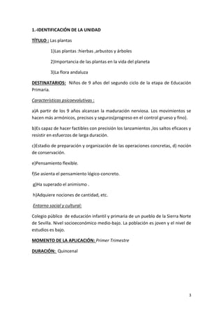 3
1.-IDENTIFICACIÓN DE LA UNIDAD
TÍTULO : Las plantas
1)Las plantas :hierbas ,arbustos y árboles
2)Importancia de las plantas en la vida del planeta
3)La flora andaluza
DESTINATARIOS: Niños de 9 años del segundo ciclo de la etapa de Educación
Primaria.
Características psicoevolutivas :
a)A partir de los 9 años alcanzan la maduración nerviosa. Los movimientos se
hacen más armónicos, precisos y seguros(progreso en el control grueso y fino).
b)Es capaz de hacer factibles con precisión los lanzamientos ,los saltos eficaces y
resistir en esfuerzos de larga duración.
c)Estadio de preparación y organización de las operaciones concretas, d) noción
de conservación.
e)Pensamiento flexible.
f)Se asienta el pensamiento lógico-concreto.
g)Ha superado el animismo .
h)Adquiere nociones de cantidad, etc.
Entorno social y cultural:
Colegio público de educación infantil y primaria de un pueblo de la Sierra Norte
de Sevilla. Nivel socioeconómico medio-bajo. La población es joven y el nivel de
estudios es bajo.
MOMENTO DE LA APLICACIÓN: Primer Trimestre
DURACIÓN: Quincenal
 