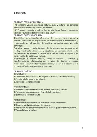 4
2.-OBJETIVOS
OBJETIVOS GENERALES DE ETAPA
· h) Conocer y valorar su entorno natural, social y cultural , así como las
posibilidades de acción y cuidado del mismo.
· ñ) Conocer , apreciar y valorar las peculiaridades físicas , lingüísticas
,sociales y culturales del territorio en que se vive.
OBJETIVOS ESPECÍFICOS DE ÁREA
1)Identificar los principales elementos del entorno natural ,social y
cultural ,analizando sus organización ,sus características e interacciones y
progresando en el dominio de ámbitos especiales cada vez más
complejos.
5)Analizar algunas manifestaciones de la intervención humana en el
medio, valorándola críticamente y adoptando un comportamiento en la
vida cotidiana de defensa y recuperación del equilibrio ecológico y de
conservación del patrimonio cultural.
6)Reconocer el medio natural, social y cultural , cambios y
transformaciones relacionados con el paso del tiempo e indagar
relaciones de simultaneidad y sucesión para aplicar estos conocimientos a
la compresión de otros momentos históricos.
OBJETIVOS DIDÁCTICOS
Conceptuales:
1-Conocer las características de las plantas(hierbas, arbustos y árboles)
2-Estudiar el efecto de la fotosíntesis
3-Acercarse a la flora andaluza
Procedimentales:
1-Diferenciar los distintos tipos de hierbas, arbustos y árboles.
2-Elaborar un esquema con las fases de la fotosíntesis.
3-Identificar la fauna andaluza
Actitudinales:
1-Valorar la importancia de las plantas en la vida del planeta.
2-Respetar las diversas plantas del planeta.
3-Interesarse por el conocimiento de las plantas que habitan del planeta.
4-Valorar la flora andaluza.
 