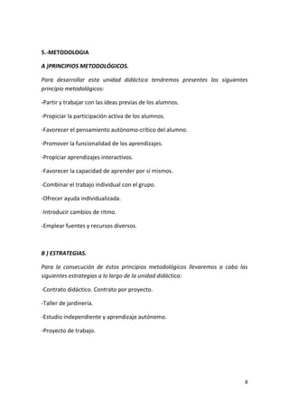 8
5.-METODOLOGIA
A )PRINCIPIOS METODOLÓGICOS.
Para desarrollar esta unidad didáctica tendremos presentes los siguientes
principio metodológicos:
-Partir y trabajar con las ideas previas de los alumnos.
-Propiciar la participación activa de los alumnos.
-Favorecer el pensamiento autónomo-crítico del alumno.
-Promover la funcionalidad de los aprendizajes.
-Propiciar aprendizajes interactivos.
-Favorecer la capacidad de aprender por sí mismos.
-Combinar el trabajo individual con el grupo.
-Ofrecer ayuda individualizada.
-Introducir cambios de ritmo.
-Emplear fuentes y recursos diversos.
B ) ESTRATEGIAS.
Para la consecución de éstos principios metodológicos llevaremos a cabo las
siguientes estrategias a lo largo de la unidad didáctica:
-Contrato didáctico. Contrato por proyecto.
-Taller de jardinería.
-Estudio independiente y aprendizaje autónomo.
-Proyecto de trabajo.
 