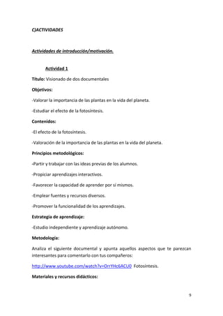 9
C)ACTIVIDADES
Actividades de introducción/motivación.
Actividad 1
Título: Visionado de dos documentales
Objetivos:
-Valorar la importancia de las plantas en la vida del planeta.
-Estudiar el efecto de la fotosíntesis.
Contenidos:
-El efecto de la fotosíntesis.
-Valoración de la importancia de las plantas en la vida del planeta.
Principios metodológicos:
-Partir y trabajar con las ideas previas de los alumnos.
-Propiciar aprendizajes interactivos.
-Favorecer la capacidad de aprender por sí mismos.
-Emplear fuentes y recursos diversos.
-Promover la funcionalidad de los aprendizajes.
Estrategia de aprendizaje:
-Estudio independiente y aprendizaje autónomo.
Metodología:
Analiza el siguiente documental y apunta aquellos aspectos que te parezcan
interesantes para comentarlo con tus compañeros:
http://www.youtube.com/watch?v=OrrYHc6ACU0 Fotosíntesis.
Materiales y recursos didácticos:
 
