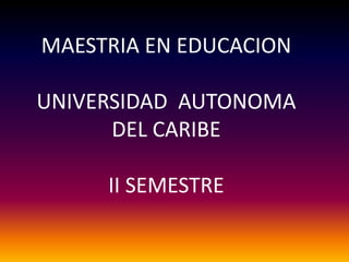 MAESTRIA EN EDUCACION
UNIVERSIDAD AUTONOMA
DEL CARIBE
II SEMESTRE

 