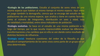 •Ecología de las poblaciones. Estudia al conjunto de seres vivos de una
misma especie que habitan al mismo tiempo el mismo espacio. Aquí entra
en juego también la demografía, ciencia que se encarga del estudio de las
poblaciones de una misma especie, que analiza y tiene en cuenta factores
como el número de integrantes, distribución en sexo y edad, tasa
de natalidad y mortalidad, entre otros indicadores de población.
•Ecología evolutiva. Se basa en el estudio de una misma población a lo
largo del tiempo, por lo que resulta imprescindible evaluar las diferentes
transformaciones y los cambios que en ella se van dando como resultado de
distintos factores de influencia.
•Ecología social. Involucra cuestiones del orden de la filosofía ya que
estudia el comportamiento de los seres vivos como parte de un grupo en un
área determinada.
 