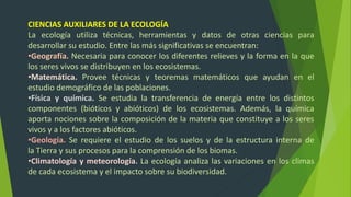 CIENCIAS AUXILIARES DE LA ECOLOGÍA
La ecología utiliza técnicas, herramientas y datos de otras ciencias para
desarrollar su estudio. Entre las más significativas se encuentran:
•Geografía. Necesaria para conocer los diferentes relieves y la forma en la que
los seres vivos se distribuyen en los ecosistemas.
•Matemática. Provee técnicas y teoremas matemáticos que ayudan en el
estudio demográfico de las poblaciones.
•Física y química. Se estudia la transferencia de energía entre los distintos
componentes (bióticos y abióticos) de los ecosistemas. Además, la química
aporta nociones sobre la composición de la materia que constituye a los seres
vivos y a los factores abióticos.
•Geología. Se requiere el estudio de los suelos y de la estructura interna de
la Tierra y sus procesos para la comprensión de los biomas.
•Climatología y meteorología. La ecología analiza las variaciones en los climas
de cada ecosistema y el impacto sobre su biodiversidad.
 