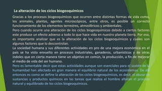 La alteración de los ciclos biogeoquímicos
Gracias a los procesos biogeoquímicos que ocurren entre distintas formas de vida como,
los animales, plantas, agentes microscópicos, entre otros, es posible un correcto
funcionamiento de los elementos terrestres, atmosféricos y ambientales.
Pero cuando ocurre una alteración de los ciclos biogeoquímicos debido a ciertos factores
este produce un efecto adverso a todo lo que hace vida en nuestro planeta tierra. Por eso,
es importante analizar que es la alteración de los ciclos biogeoquímicos y cuáles son
algunos factores que lo descontrolan.
La sociedad humana y sus diferentes actividades en pro de una mejora económica en el
país se ha visto envuelto en procesos industriales, ganaderos, urbanísticos y de otras
índoles que en cierta manera tiene un objetivo en común, la producción, a fin de mejorar
el medio de vida del ser humano.
Pero es lamentable decir que estas actividades aunque son esenciales para el sostén de la
humanidad han afectado en gran manera el equilibrio natural de los ecosistemas. De allí
entonces es como se define la alteración de los ciclos biogeoquímicos, es decir, el abuso de
sustancias y productos químicos en las tareas que realiza el hombre alteran el proceso
natural y equilibrado de los ciclos biogeoquímicos.
 