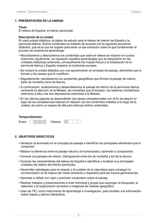 2
Primaria • Ciencias Sociales 3 Unidad 4
1. PRESENTACIÓN DE LA UNIDAD
Título
El relieve de España: el interior peninsular.
Descripción de la unidad
En esta unidad didáctica, el objeto de estudio será el relieve de interior de España y la
península ibérica. Dichos contenidos se tratarán de acuerdo con la siguiente secuencia
didáctica, que es la que se sugiere para tener un eje conductor sobre el que fundamentar el
proceso de enseñanza-aprendizaje:
• Recordaremos y afianzaremos los contenidos que sobre el relieve se iniciaron en cursos
anteriores. Igualmente, se repasarán aquellos aprendizajes que se adquirieron en las
unidades didácticas anteriores, principalmente los mapas físicos y la localización de la
península ibérica y España respecto al continente europeo.
• Se iniciará la unidad didáctica con una aproximación al concepto de paisaje, elementos que lo
forman y las causas que lo modifican.
• Seguidamente, estudiaremos los accidentes geográficos que forman el paisaje de interior,
tanto de montaña como de llanura.
• A continuación, analizaremos y desarrollaremos el paisaje de interior de la península ibérica,
centrando la atención en la Meseta, las montañas que la bordean, los sistemas montañosos
exteriores a ella y las dos depresiones exteriores a la Meseta.
• En las últimas páginas se desarrollarán dos tareas competenciales con el fin de adquirir el
logro de las competencias básicas en relación con los contenidos tratados a lo largo de la
unidad, así como un repaso de ella para afianzar dichos contenidos.
Temporalización:
Enero Febrero
2. OBJETIVOS DIDÁCTICOS
• Introducir al alumnado en el concepto de paisaje e identificar los principales elementos que lo
componen.
• Mostrar la diferencia entre el paisaje natural y el humanizado y aprender a compararlos.
• Conocer los paisajes de interior, distinguiendo entre los de montaña y los de la llanura.
• Conocer las características del relieve de España e identificar y localizar sus principales
unidades del relieve del interior peninsular.
• Desarrollar estrategias para el respeto y el cuidado de la naturaleza para conseguir la
concienciación en la mejora del medio ambiente y respetarlo para las futuras generaciones.
• Aprender a utilizar con rigor y precisión vocabulario sobre el paisaje.
• Realizar trabajos y presentaciones a nivel individual y grupal que supongan la búsqueda, la
selección y la organización de textos e imágenes de carácter geográfico.
• Usar las TIC, como instrumento de aprendizaje e investigación, para acceder a la información
sobre mapas y planos interactivos.
 