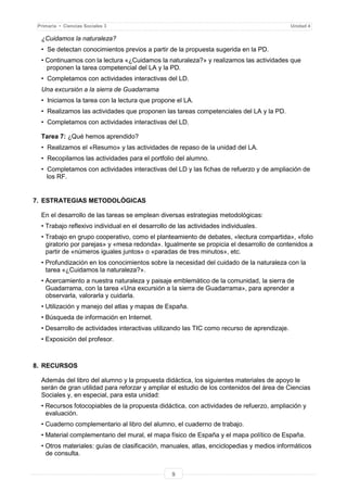 9
Primaria • Ciencias Sociales 3 Unidad 4
¿Cuidamos la naturaleza?
• Se detectan conocimientos previos a partir de la propuesta sugerida en la PD.
• Continuamos con la lectura «¿Cuidamos la naturaleza?» y realizamos las actividades que
proponen la tarea competencial del LA y la PD.
• Completamos con actividades interactivas del LD.
Una excursión a la sierra de Guadarrama
• Iniciamos la tarea con la lectura que propone el LA.
• Realizamos las actividades que proponen las tareas competenciales del LA y la PD.
• Completamos con actividades interactivas del LD.
Tarea 7: ¿Qué hemos aprendido?
• Realizamos el «Resumo» y las actividades de repaso de la unidad del LA.
• Recopilamos las actividades para el portfolio del alumno.
• Completamos con actividades interactivas del LD y las fichas de refuerzo y de ampliación de
los RF.
7. ESTRATEGIAS METODOLÓGICAS
En el desarrollo de las tareas se emplean diversas estrategias metodológicas:
• Trabajo reflexivo individual en el desarrollo de las actividades individuales.
• Trabajo en grupo cooperativo, como el planteamiento de debates, «lectura compartida», «folio
giratorio por parejas» y «mesa redonda». Igualmente se propicia el desarrollo de contenidos a
partir de «números iguales juntos» o «paradas de tres minutos», etc.
• Profundización en los conocimientos sobre la necesidad del cuidado de la naturaleza con la
tarea «¿Cuidamos la naturaleza?».
• Acercamiento a nuestra naturaleza y paisaje emblemático de la comunidad, la sierra de
Guadarrama, con la tarea «Una excursión a la sierra de Guadarrama», para aprender a
observarla, valorarla y cuidarla.
• Utilización y manejo del atlas y mapas de España.
• Búsqueda de información en Internet.
• Desarrollo de actividades interactivas utilizando las TIC como recurso de aprendizaje.
• Exposición del profesor.
8. RECURSOS
Además del libro del alumno y la propuesta didáctica, los siguientes materiales de apoyo le
serán de gran utilidad para reforzar y ampliar el estudio de los contenidos del área de Ciencias
Sociales y, en especial, para esta unidad:
• Recursos fotocopiables de la propuesta didáctica, con actividades de refuerzo, ampliación y
evaluación.
• Cuaderno complementario al libro del alumno, el cuaderno de trabajo.
• Material complementario del mural, el mapa físico de España y el mapa político de España.
• Otros materiales: guías de clasificación, manuales, atlas, enciclopedias y medios informáticos
de consulta.
 