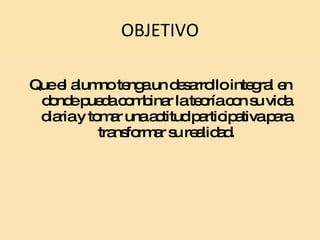 OBJETIVO Que el alumno tenga un desarrollo integral en donde pueda combinar la teoría con su vida diaria y tomar una actitud participativa para transformar su realidad. 