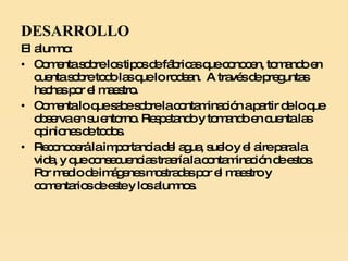 DESARROLLO El alumno: Comenta sobre los tipos de fábricas que conocen, tomando en cuenta sobre todo las que lo rodean.  A través de preguntas hechas por el maestro. Comenta lo que sabe sobre la contaminación a partir de lo que observa en su entorno. Respetando y tomando en cuenta las opiniones de todos. Reconocerá la importancia del agua, suelo y el aire para la vida, y que consecuencias traería la contaminación de estos.  Por medio de imágenes mostradas por el maestro y comentarios de este y los alumnos. 