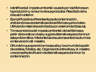 Identificará el impacto ambiental causado por las fábricas en la producción y consumo de sus productos. Resultado de la discusión anterior. Ejemplificará los diferentes tipos de contaminación , analizando las características de las fábricas que le rodean. Utilizando materiales solicitados con anterioridad (basura). Toma conciencia del impacto ambiental de las fábricas a partir de la visto en clase y sugiere alternativas para disminuir esta problemática. Mediante las discusiones entre los alumnos e intervención del maestro. Difunde lo que aprendió en la escuela y la comunidad a partir de carteles, folletos, etc. Organizando entre ellos y el maestro una campaña de difusión de alternativas para disminuir la contaminación.  
