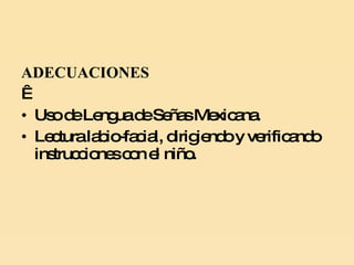 ADECUACIONES   Uso de Lengua de Señas Mexicana. Lectura labio-facial, dirigiendo y verificando instrucciones con el niño. 