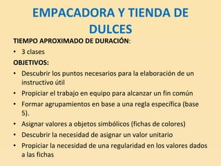 EMPACADORA Y TIENDA DE DULCES TIEMPO APROXIMADO DE DURACIÓN : 3 clases OBJETIVOS: Descubrir los puntos necesarios para la elaboración de un instructivo útil Propiciar el trabajo en equipo para alcanzar un fin común  Formar agrupamientos en base a una regla específica (base 5). Asignar valores a objetos simbólicos (fichas de colores) Descubrir la necesidad de asignar un valor unitario Propiciar la necesidad de una regularidad en los valores dados a las fichas 