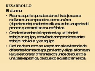 DESARROLLO El alumno:  Retoma aquello que sabe sobre el trabajo que se realiza en una empacadora, como un área (departamento) en donde se lleva a cabo una parte del proceso que se realiza en una fábrica. Concientiza sobre la importancia y utilidad del trabajo en equipo, a través de comparaciones entre trabajo individual y en equipo. Deduce de acuerdo a su experiencia la existencia de diferentes formas de agrupamiento y elige la forma en la que elaboraran diferentes conjuntos de acuerdo a una base específica, de acuerdo a cuestionamientos. 