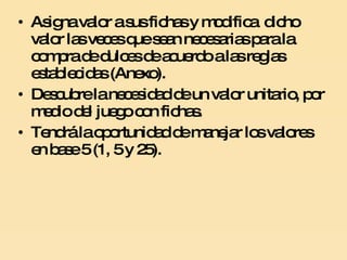 Asigna valor a sus fichas y modifica  dicho valor las veces que sean necesarias para la compra de dulces de acuerdo a las reglas establecidas (Anexo). Descubre la necesidad de un valor unitario, por medio del juego con fichas.   Tendrá la oportunidad de manejar los valores en base 5 (1, 5 y 25).  