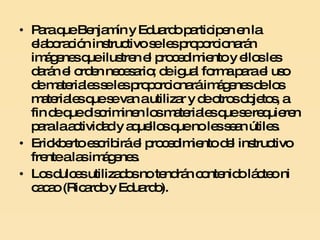 Para que Benjamín y Eduardo participen en la elaboración instructivo se les proporcionarán imágenes que ilustren el procedimiento y ellos les darán el orden necesario; de igual forma para el uso de materiales se les proporcionará imágenes de los materiales que se van a utilizar y de otros objetos, a fin de que discriminen los materiales que se requieren para la actividad y aquellos que no les sean útiles. Erickberto escribirá el procedimiento del instructivo frente a las imágenes.  Los dulces utilizados no tendrán contenido lácteo ni cacao (Ricardo y Eduardo). 