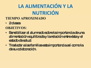 LA ALIMENTACIÓN Y LA NUTRICIÓN TIEMPO APROXIMADO 2 clases OBJETIVOS: Sensibilizar al alumnado sobre la importancia de una alimentación equilibrada y la relación entre ésta y el estado de salud.  Trasladar a las familias esta importancia así como la de su colaboración. 