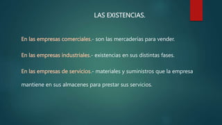 LAS EXISTENCIAS.
En las empresas comerciales.- son las mercaderías para vender.
En las empresas industriales.- existencias en sus distintas fases.
En las empresas de servicios.- materiales y suministros que la empresa
mantiene en sus almacenes para prestar sus servicios.
 