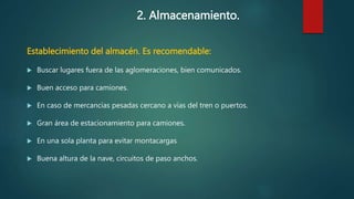 2. Almacenamiento.
Establecimiento del almacén. Es recomendable:
 Buscar lugares fuera de las aglomeraciones, bien comunicados.
 Buen acceso para camiones.
 En caso de mercancías pesadas cercano a vías del tren o puertos.
 Gran área de estacionamiento para camiones.
 En una sola planta para evitar montacargas
 Buena altura de la nave, circuitos de paso anchos.
 