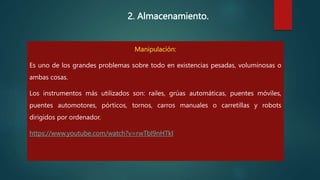 2. Almacenamiento.
Manipulación:
Es uno de los grandes problemas sobre todo en existencias pesadas, voluminosas o
ambas cosas.
Los instrumentos más utilizados son: railes, grúas automáticas, puentes móviles,
puentes automotores, pórticos, tornos, carros manuales o carretillas y robots
dirigidos por ordenador.
https://www.youtube.com/watch?v=rwTbI9nHTkI
 