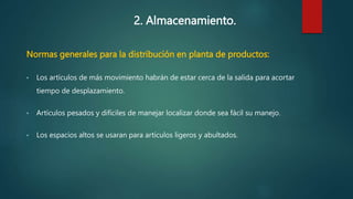 2. Almacenamiento.
Normas generales para la distribución en planta de productos:
• Los artículos de más movimiento habrán de estar cerca de la salida para acortar
tiempo de desplazamiento.
• Artículos pesados y difíciles de manejar localizar donde sea fácil su manejo.
• Los espacios altos se usaran para artículos ligeros y abultados.
 