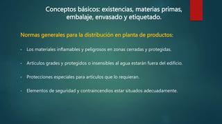 Conceptos básicos: existencias, materias primas,
embalaje, envasado y etiquetado.
Normas generales para la distribución en planta de productos:
• Los materiales inflamables y peligrosos en zonas cerradas y protegidas.
• Artículos grades y protegidos o insensibles al agua estarán fuera del edificio.
• Protecciones especiales para artículos que lo requieran.
• Elementos de seguridad y contraincendios estar situados adecuadamente.
 