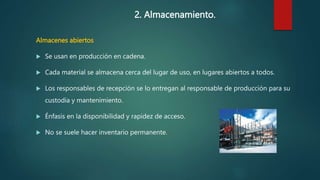 2. Almacenamiento.
Almacenes abiertos
 Se usan en producción en cadena.
 Cada material se almacena cerca del lugar de uso, en lugares abiertos a todos.
 Los responsables de recepción se lo entregan al responsable de producción para su
custodia y mantenimiento.
 Énfasis en la disponibilidad y rapidez de acceso.
 No se suele hacer inventario permanente.
 