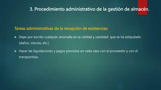 3. Procedimiento administrativo de la gestión de almacén.
Tareas administrativas de la recepción de existencias:
 Dejar por escrito cualquier anomalía en la calidad y cantidad que se ha estipulado.
(daños, roturas, etc.)
 Hacer las liquidaciones y pagos previstos en cada caso con el proveedor y con el
transportista.
 