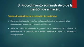 3. Procedimiento administrativo de la
gestión de almacén.
Tareas administrativas de la recepción de existencias:
 Hacer constancia escrita y notificar cualquier deficiencia al proveedor y faltas
observables en la apertura y chequeo de existencias.
 Hacer la orden de recepción y grabarla en el ordenador para informar al
departamento de compras de cualquier anomalía e iniciar la reclamación
correspondiente.
 