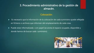 3. Procedimiento administrativo de la gestión de
almacén.
Colocación:
 Es necesario que la información de la colocación de cada suministro quede reflejada
en ficheros o archivos que informen del emplazamiento de cada cosa.
 Puede estar informatizada o en papel (se anota el espacio ocupado, disponible y
donde hemos de buscar cada suministro).
 