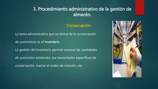 3. Procedimiento administrativo de la gestión de
almacén.
Conservación:
La tarea administrativa que se deriva de la conservación
de suministros es el Inventario.
La gestión del Inventario permite conocer las cantidades
de suministro existentes, sus necesidades específicas de
conservación, marcar el orden de rotación, etc.
 