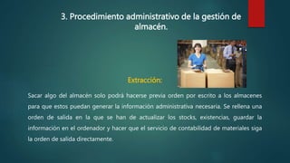 3. Procedimiento administrativo de la gestión de
almacén.
Extracción:
Sacar algo del almacén solo podrá hacerse previa orden por escrito a los almacenes
para que estos puedan generar la información administrativa necesaria. Se rellena una
orden de salida en la que se han de actualizar los stocks, existencias, guardar la
información en el ordenador y hacer que el servicio de contabilidad de materiales siga
la orden de salida directamente.
 
