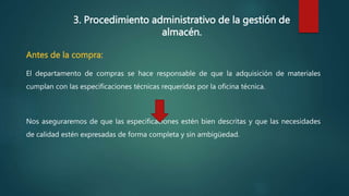 3. Procedimiento administrativo de la gestión de
almacén.
Antes de la compra:
El departamento de compras se hace responsable de que la adquisición de materiales
cumplan con las especificaciones técnicas requeridas por la oficina técnica.
Nos aseguraremos de que las especificaciones estén bien descritas y que las necesidades
de calidad estén expresadas de forma completa y sin ambigüedad.
 