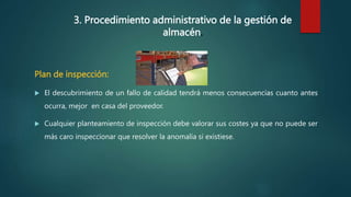 3. Procedimiento administrativo de la gestión de
almacén.
Plan de inspección:
 El descubrimiento de un fallo de calidad tendrá menos consecuencias cuanto antes
ocurra, mejor en casa del proveedor.
 Cualquier planteamiento de inspección debe valorar sus costes ya que no puede ser
más caro inspeccionar que resolver la anomalía si existiese.
 